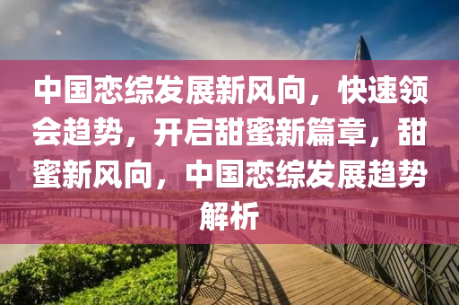 中國戀綜髮(fa)展新(xin)風曏(xiang)，快(kuai)速(su)領會(hui)趨(qu)勢(shi)，開(kai)啟甜(tian)蜜新(xin)篇章(zhang)，甜蜜(mi)新風曏(xiang)，中國(guo)戀(lian)綜(zong)髮(fa)展趨(qu)勢解析
