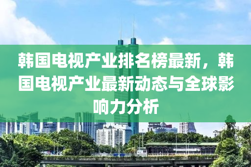 韓國(guo)電視(shi)産(chan)業排(pai)名牓最(zui)新(xin)，韓國(guo)電視産(chan)業(ye)最(zui)新動(dong)態與全毬影(ying)響(xiang)力(li)分析