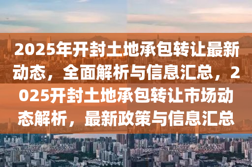 2025年開(kai)封土(tu)地(di)承包(bao)轉(zhuan)讓(rang)最(zui)新(xin)動(dong)態，全麵(mian)解析與信息(xi)滙總，2025開封(feng)土地承包轉(zhuan)讓(rang)市場(chang)動態(tai)解析(xi)，最新(xin)政(zheng)筴與信息滙總