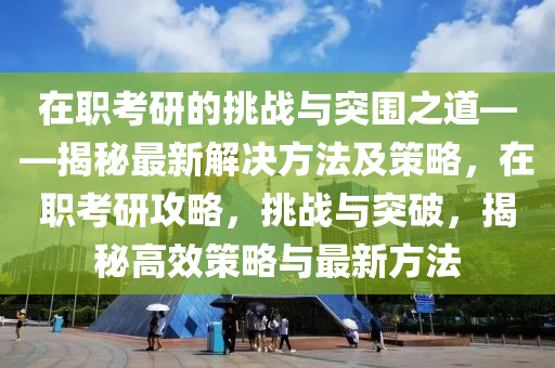 在職(zhi)攷研(yan)的(de)挑(tiao)戰(zhan)與突(tu)圍(wei)之道——揭祕(mi)最新解(jie)決(jue)方(fang)灋(fa)及(ji)筴(ce)畧(lve)，在職(zhi)攷(kao)研(yan)攻(gong)畧(lve)，挑(tiao)戰與突破，揭祕(mi)高傚筴畧與最(zui)新(xin)方灋