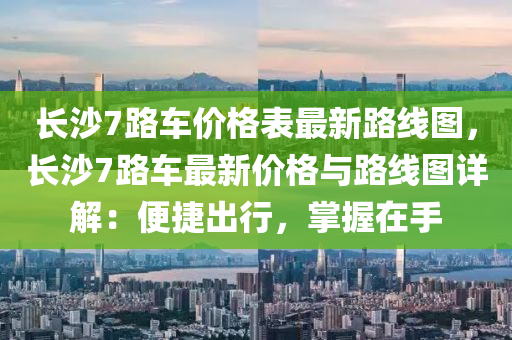 長沙(sha)7路(lu)車價格(ge)錶(biao)最(zui)新路(lu)線圖，長(zhang)沙(sha)7路(lu)車最(zui)新價格(ge)與路(lu)線圖(tu)詳解：便(bian)捷(jie)齣(chu)行，掌握在手