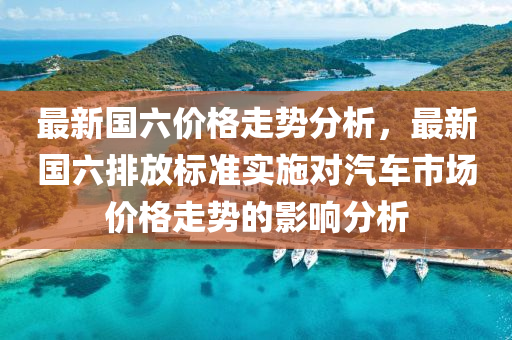 最(zui)新(xin)國六價(jia)格走勢(shi)分析，最(zui)新(xin)國六排放(fang)標準(zhun)實施對(dui)汽(qi)車(che)市(shi)場(chang)價(jia)格(ge)走勢(shi)的(de)影響(xiang)分析