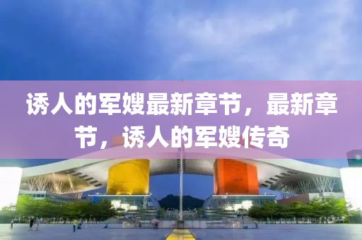 誘人(ren)的軍嫂(sao)最(zui)新章(zhang)節，最(zui)新(xin)章(zhang)節，誘人(ren)的軍嫂傳奇(qi)
