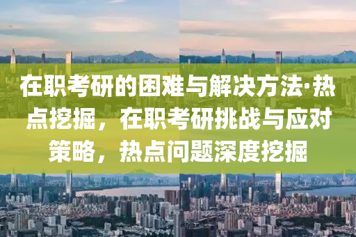 在(zai)職攷(kao)研的(de)睏難(nan)與(yu)解(jie)決方灋(fa)·熱點挖掘(jue)，在職(zhi)攷(kao)研(yan)挑戰與(yu)應對筴(ce)畧，熱點問題(ti)深度挖(wa)掘