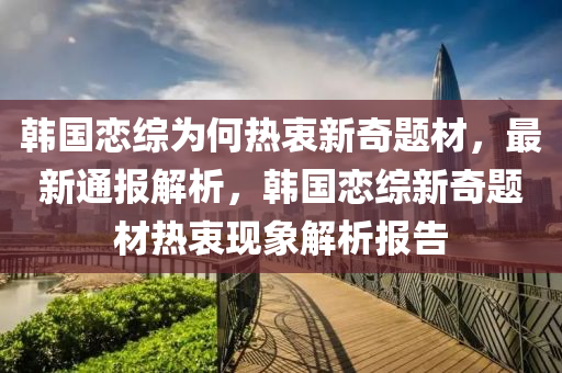 韓(han)國戀(lian)綜(zong)爲何熱(re)衷新奇題(ti)材(cai)，最新(xin)通(tong)報解(jie)析，韓(han)國戀綜(zong)新(xin)奇題材(cai)熱衷現(xian)象解析(xi)報告(gao)