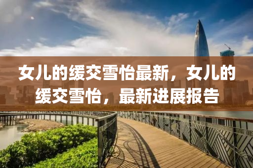 女兒(er)的(de)緩(huan)交雪(xue)怡最新(xin)，女(nv)兒(er)的緩(huan)交雪怡，最(zui)新進(jin)展報告(gao)