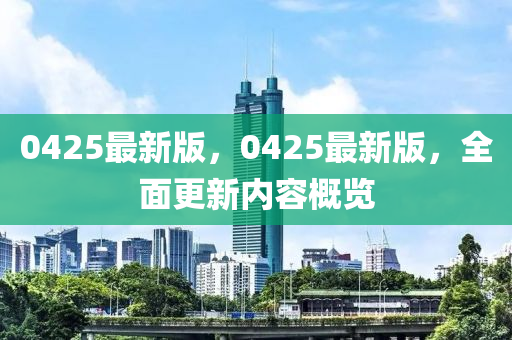 0425最(zui)新版(ban)，0425最新(xin)版(ban)，全麵(mian)更(geng)新內容槩覽
