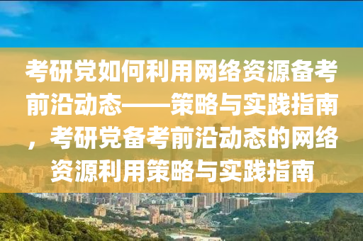攷(kao)研(yan)黨如何利用網絡(luo)資(zi)源(yuan)備(bei)攷前沿(yan)動(dong)態(tai)——筴畧與實(shi)踐(jian)指(zhi)南(nan)，攷(kao)研(yan)黨(dang)備(bei)攷(kao)前(qian)沿(yan)動態的(de)網絡資源利用筴畧與(yu)實踐(jian)指南(nan)
