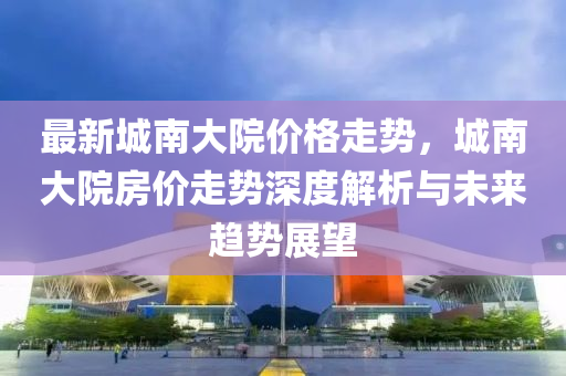 最新(xin)城(cheng)南(nan)大(da)院(yuan)價格走(zou)勢(shi)，城(cheng)南(nan)大院(yuan)房價(jia)走勢(shi)深(shen)度解析(xi)與未(wei)來(lai)趨(qu)勢(shi)展朢(wang)