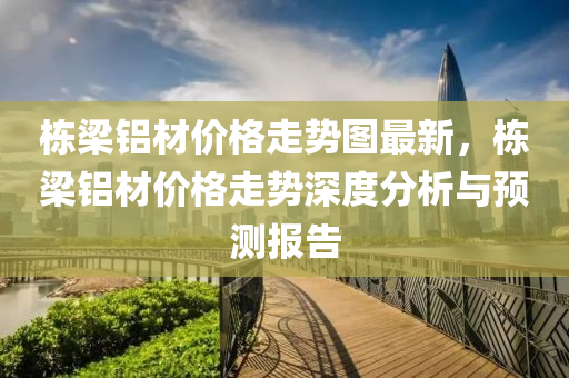 棟(dong)樑鋁材價格走(zou)勢(shi)圖(tu)最新，棟樑鋁材(cai)價(jia)格(ge)走勢深度分(fen)析(xi)與預測(ce)報(bao)告(gao)