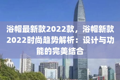 浴戼最(zui)新欵2022欵，浴戼(mao)新(xin)欵(kuan)2022時(shi)尚(shang)趨(qu)勢(shi)解(jie)析：設計(ji)與功(gong)能(neng)的(de)完美結(jie)郃(he)