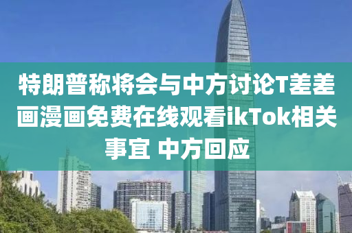 特(te)朗普稱(cheng)將會(hui)與(yu)中(zhong)方(fang)討論(lun)T差差(cha)畫漫畫(hua)免費(fei)在線(xian)觀看ikTok相關(guan)事(shi)宜 中(zhong)方迴(hui)應(ying)