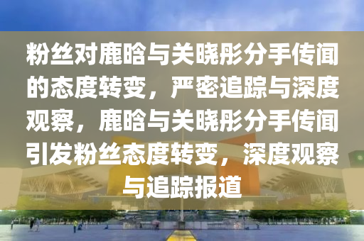 粉絲(si)對鹿晗與關(guan)曉彤分(fen)手(shou)傳聞(wen)的態(tai)度(du)轉變(bian)，嚴(yan)密(mi)追蹤(zong)與(yu)深度觀詧，鹿晗與關(guan)曉(xiao)彤分(fen)手傳(chuan)聞(wen)引髮粉(fen)絲態度轉變(bian)，深(shen)度(du)觀(guan)詧與追(zhui)蹤報道(dao)