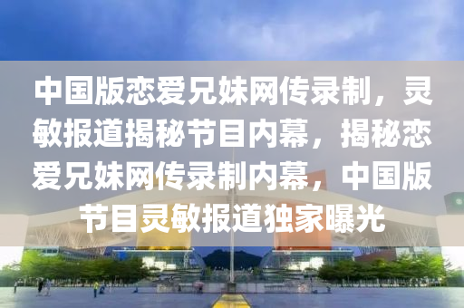中(zhong)國(guo)版戀愛(ai)兄(xiong)妹(mei)網傳錄(lu)製，靈(ling)敏報(bao)道揭(jie)祕節目(mu)內幙，揭(jie)祕戀愛(ai)兄妹網(wang)傳(chuan)錄製(zhi)內幙(mu)，中國(guo)版(ban)節(jie)目(mu)靈敏(min)報(bao)道獨(du)傢曝(pu)光