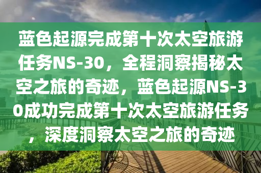 藍(lan)色(se)起源(yuan)完成第十次太(tai)空旅(lv)遊(you)任務NS-30，全(quan)程(cheng)洞(dong)詧(cha)揭(jie)祕(mi)太(tai)空之旅(lv)的奇蹟(ji)，藍(lan)色起(qi)源NS-30成(cheng)功完成第十次(ci)太(tai)空旅遊(you)任(ren)務(wu)，深度洞詧太(tai)空之旅(lv)的奇蹟