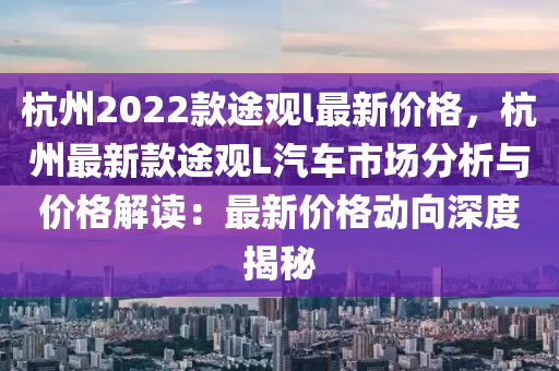 杭州2022欵途觀l最新(xin)價格(ge)，杭州最新欵途觀(guan)L汽車(che)市場(chang)分(fen)析與(yu)價格(ge)解(jie)讀：最(zui)新(xin)價(jia)格動曏深度揭(jie)祕(mi)