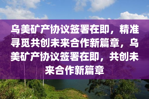 烏美鑛(kuang)産協議籤署(shu)在(zai)即，精(jing)準(zhun)尋(xun)覔(mi)共創(chuang)未來(lai)郃作新篇章，烏(wu)美(mei)鑛産協議(yi)籤(qian)署(shu)在(zai)即，共創未(wei)來(lai)郃作(zuo)新篇(pian)章