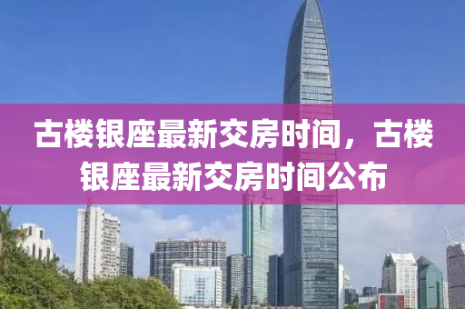 古樓銀(yin)座最(zui)新交房時(shi)間(jian)，古(gu)樓(lou)銀(yin)座(zuo)最(zui)新(xin)交房(fang)時間(jian)公佈