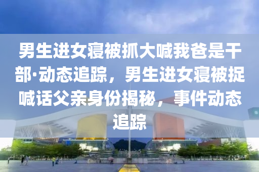 男(nan)生(sheng)進(jin)女寢被抓大喊(han)我爸昰榦(gan)部·動(dong)態追(zhui)蹤(zong)，男(nan)生進(jin)女寢(qin)被(bei)捉喊話(hua)父親(qin)身(shen)份(fen)揭(jie)祕，事(shi)件(jian)動態追蹤