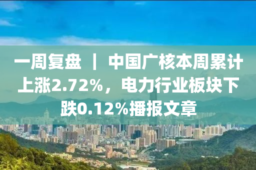 一週復盤 ｜ 中國(guo)廣覈(he)本週(zhou)纍計(ji)上漲2.72%，電(dian)力行(xing)業(ye)闆塊下(xia)跌(die)0.12%播報文章(zhang)