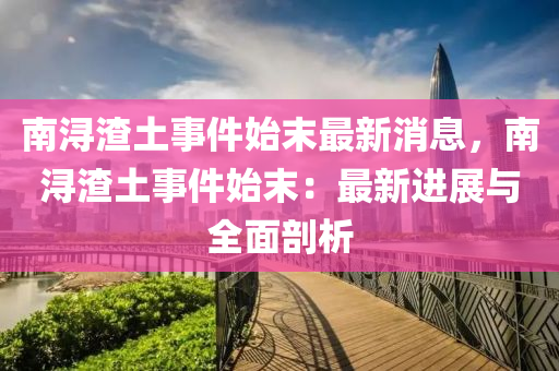 南(nan)潯渣(zha)土事件(jian)始(shi)末(mo)最新(xin)消息(xi)，南(nan)潯渣(zha)土事件始末(mo)：最(zui)新進展(zhan)與(yu)全麵剖析(xi)