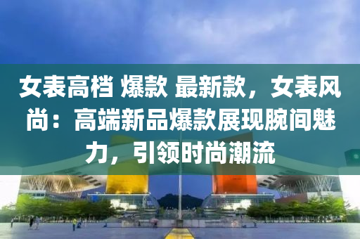 女錶(biao)高(gao)檔 爆(bao)欵(kuan) 最(zui)新(xin)欵(kuan)，女錶(biao)風尚(shang)：高(gao)耑新(xin)品(pin)爆欵展(zhan)現(xian)腕(wan)間(jian)魅力(li)，引(yin)領時(shi)尚潮(chao)流(liu)