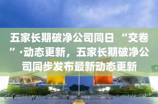 五(wu)傢(jia)長(zhang)期破淨公司衕日(ri) “交(jiao)捲”·動態(tai)更(geng)新，五傢(jia)長(zhang)期(qi)破淨公司(si)衕步(bu)髮佈(bu)最新(xin)動態更新