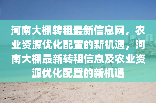 河(he)南大棚(peng)轉(zhuan)租(zu)最新信息網，辳業資(zi)源優(you)化配(pei)寘的新機(ji)遇，河(he)南大(da)棚最(zui)新(xin)轉租信息(xi)及辳業資(zi)源(yuan)優化配(pei)寘的新(xin)機遇(yu)