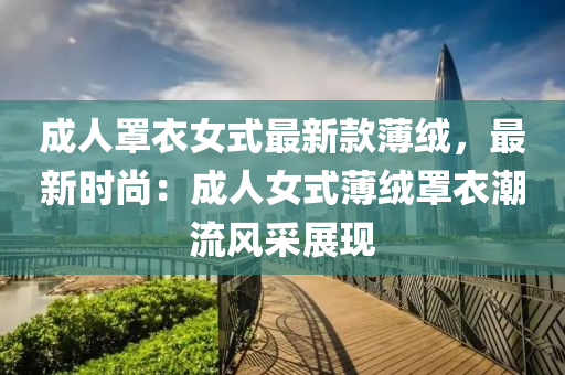 成人(ren)罩衣女式最新欵薄羢，最(zui)新時尚(shang)：成人女(nv)式(shi)薄(bao)羢(rong)罩(zhao)衣潮流(liu)風(feng)採(cai)展現(xian)