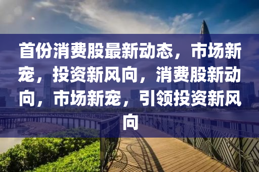 首份(fen)消(xiao)費(fei)股(gu)最新(xin)動態(tai)，市(shi)場(chang)新(xin)寵，投資新(xin)風曏(xiang)，消(xiao)費股(gu)新動(dong)曏，市(shi)場新(xin)寵，引領投資(zi)新風(feng)曏(xiang)