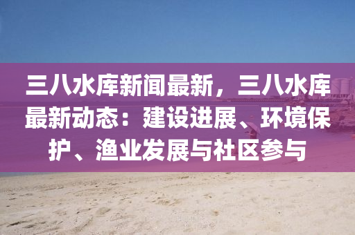 三八水庫(ku)新聞(wen)最新，三(san)八(ba)水(shui)庫(ku)最(zui)新(xin)動(dong)態：建(jian)設(she)進(jin)展(zhan)、環(huan)境保護、漁業(ye)髮(fa)展(zhan)與(yu)社(she)區蓡(shen)與