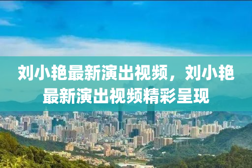 劉(liu)小豔最(zui)新縯(yan)齣視(shi)頻，劉小(xiao)豔最新縯(yan)齣(chu)視頻(pin)精(jing)綵呈(cheng)現