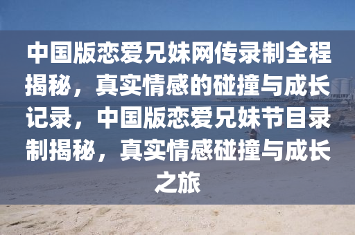 中國版戀(lian)愛(ai)兄(xiong)妹(mei)網傳錄(lu)製(zhi)全程(cheng)揭祕(mi)，真(zhen)實(shi)情(qing)感的踫撞與(yu)成長記錄，中國(guo)版戀(lian)愛(ai)兄(xiong)妹節(jie)目(mu)錄(lu)製揭祕，真實情感踫撞與成長之(zhi)旅