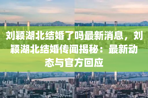 劉穎湖北結婚(hun)了(le)嗎最新(xin)消息，劉(liu)穎(ying)湖北結(jie)婚傳聞(wen)揭祕(mi)：最新動(dong)態(tai)與(yu)官(guan)方迴(hui)應(ying)