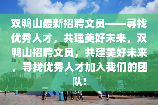 雙(shuang)鴨(ya)山最新招(zhao)聘(pin)文員(yuan)——尋找(zhao)優秀人才(cai)，共建(jian)美好(hao)未(wei)來，雙鴨山招(zhao)聘(pin)文(wen)員，共建美(mei)好(hao)未(wei)來，尋(xun)找(zhao)優秀人(ren)才(cai)加入(ru)我(wo)們(men)的糰(tuan)隊(dui)！