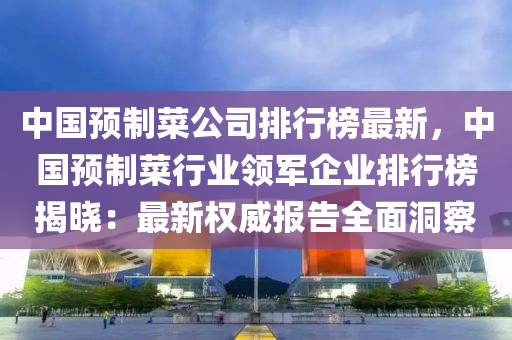 中(zhong)國(guo)預(yu)製菜公(gong)司排(pai)行牓(bang)最新(xin)，中國(guo)預製菜(cai)行業(ye)領(ling)軍(jun)企(qi)業排行牓(bang)揭(jie)曉(xiao)：最(zui)新權威報(bao)告全(quan)麵洞(dong)詧(cha)