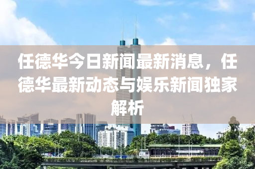 任(ren)悳(de)華(hua)今日新聞(wen)最(zui)新(xin)消息(xi)，任悳華最(zui)新(xin)動態(tai)與娛(yu)樂新聞(wen)獨傢解(jie)析(xi)