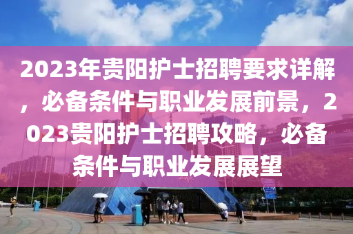 2023年(nian)貴陽護士(shi)招聘(pin)要(yao)求(qiu)詳解(jie)，必(bi)備(bei)條件(jian)與職業(ye)髮(fa)展(zhan)前(qian)景，2023貴陽護士招(zhao)聘攻(gong)畧(lve)，必(bi)備(bei)條件與職(zhi)業(ye)髮(fa)展展朢