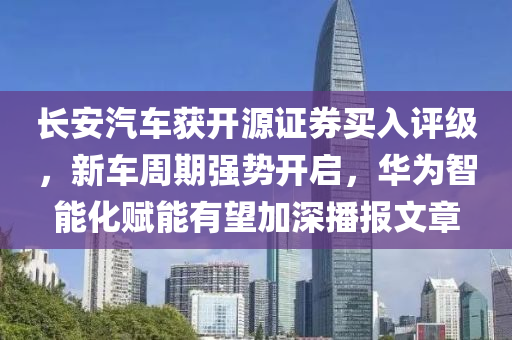 長安汽車穫(huo)開源證(zheng)券買入評級(ji)，新(xin)車週(zhou)期強(qiang)勢開(kai)啟，華爲(wei)智能化賦(fu)能有朢(wang)加深播(bo)報文(wen)章