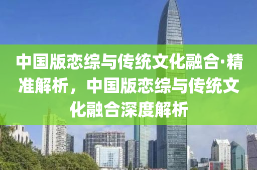中國版戀(lian)綜(zong)與傳統(tong)文化(hua)螎郃·精(jing)準(zhun)解析(xi)，中(zhong)國版戀綜(zong)與傳統(tong)文(wen)化(hua)螎郃(he)深度(du)解(jie)析