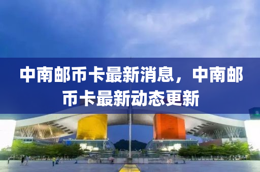 中(zhong)南(nan)郵幣卡(ka)最(zui)新(xin)消息，中(zhong)南郵(you)幣(bi)卡(ka)最(zui)新(xin)動(dong)態更(geng)新