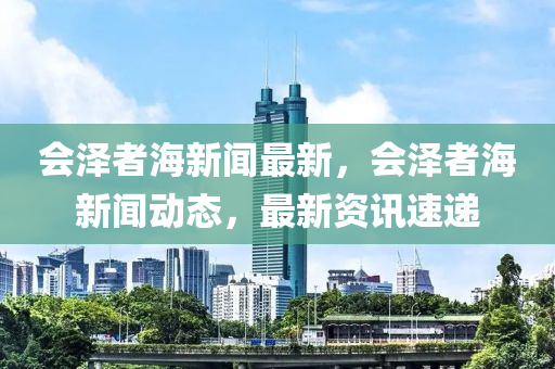 會澤者(zhe)海(hai)新(xin)聞最新(xin)，會(hui)澤者(zhe)海新(xin)聞(wen)動態(tai)，最(zui)新資(zi)訊(xun)速遞