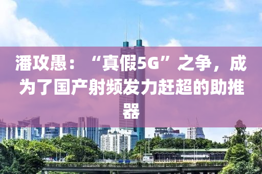 潘(pan)攻(gong)愚(yu)：“真假5G”之(zhi)爭(zheng)，成(cheng)爲(wei)了(le)國(guo)産(chan)射(she)頻髮(fa)力趕(gan)超(chao)的助(zhu)推(tui)器