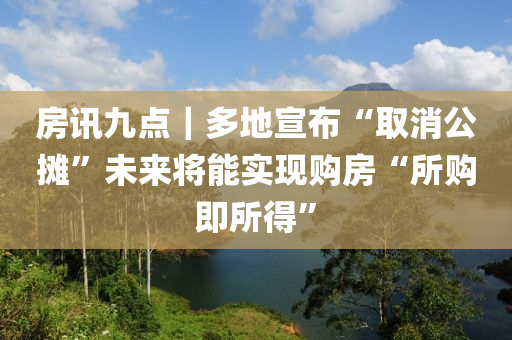 房(fang)訊九(jiu)點(dian)｜多地宣(xuan)佈(bu)“取(qu)消公(gong)攤(tan)”未來(lai)將能(neng)實(shi)現購房(fang)“所(suo)購即所(suo)得(de)”