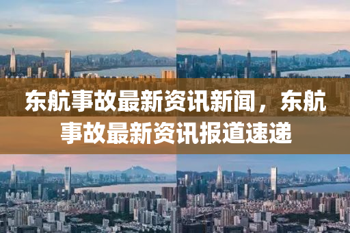 東航(hang)事故最新資(zi)訊(xun)新(xin)聞(wen)，東航(hang)事故(gu)最(zui)新(xin)資(zi)訊報(bao)道速遞