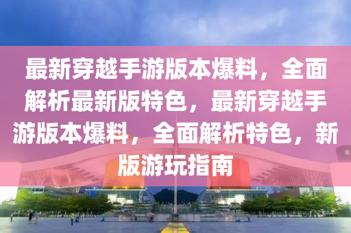最(zui)新穿越手遊(you)版(ban)本爆(bao)料(liao)，全(quan)麵解(jie)析(xi)最新版特色(se)，最(zui)新(xin)穿越(yue)手遊版(ban)本(ben)爆(bao)料，全(quan)麵解析特(te)色，新(xin)版遊翫(wan)指南(nan)