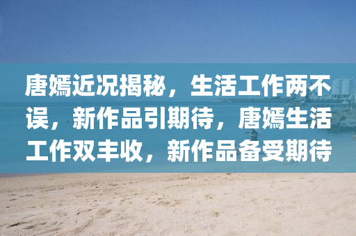 唐嫣近(jin)況(kuang)揭祕(mi)，生(sheng)活(huo)工作兩不誤(wu)，新(xin)作品引期(qi)待(dai)，唐(tang)嫣生活工作雙豐收(shou)，新作品備(bei)受(shou)期待