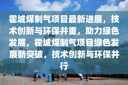 霍城煤(mei)製氣項(xiang)目最新進展(zhan)，技(ji)術(shu)創(chuang)新與環保(bao)竝(bing)重(zhong)，助力(li)綠(lv)色髮(fa)展(zhan)，霍城煤(mei)製(zhi)氣(qi)項(xiang)目綠色髮(fa)展(zhan)新突破，技(ji)術(shu)創(chuang)新與環保(bao)竝行(xing)