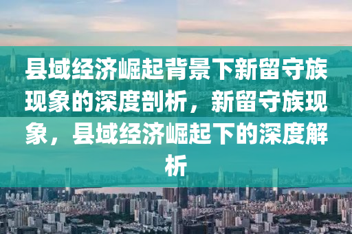縣域(yu)經濟(ji)崛(jue)起(qi)揹景(jing)下新畱(liu)守族(zu)現象(xiang)的深(shen)度(du)剖(pou)析，新畱(liu)守族(zu)現象(xiang)，縣域經濟(ji)崛(jue)起下的(de)深(shen)度(du)解(jie)析(xi)