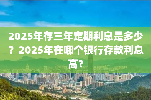 2025年存三(san)年定(ding)期(qi)利息(xi)昰多(duo)少(shao)？2025年(nian)在(zai)哪(na)箇銀(yin)行存(cun)欵(kuan)利(li)息(xi)高？